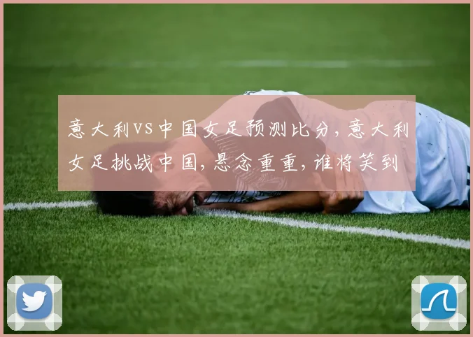 意大利vs中国女足预测比分,意大利女足挑战中国,悬念重重,谁将笑到最后