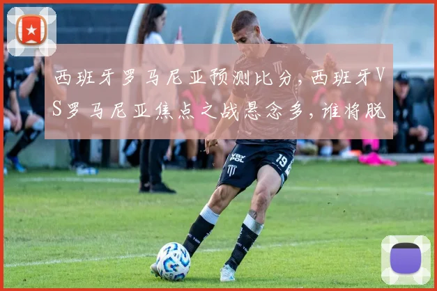 西班牙罗马尼亚预测比分,西班牙VS罗马尼亚焦点之战悬念多,谁将脱颖而出