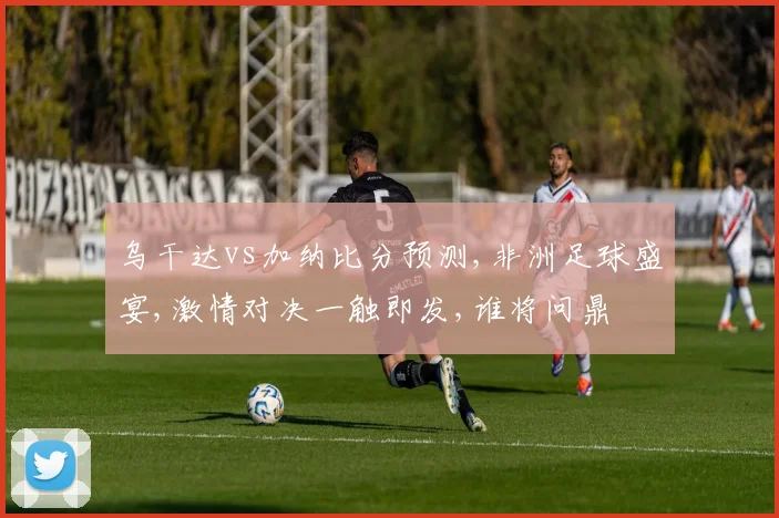 乌干达vs加纳比分预测,非洲足球盛宴,激情对决一触即发,谁将问鼎