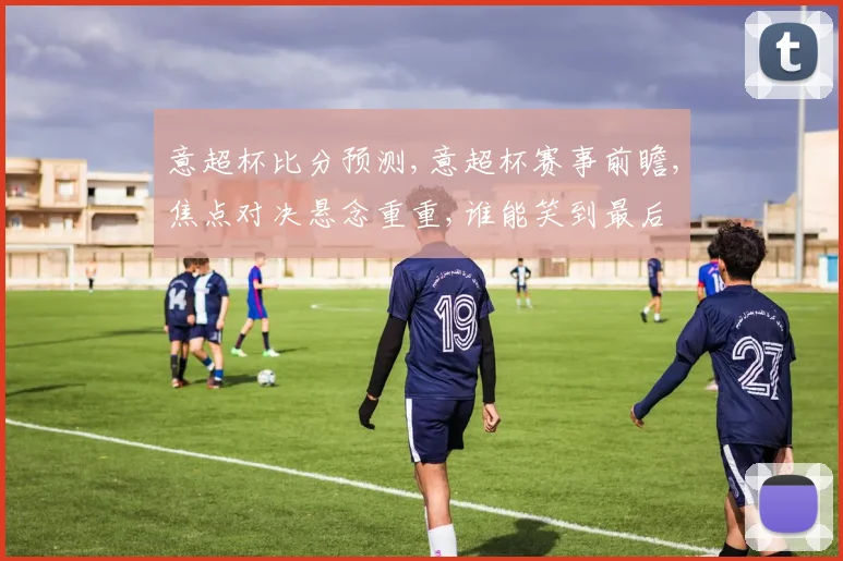 意超杯比分预测,意超杯赛事前瞻,焦点对决悬念重重,谁能笑到最后