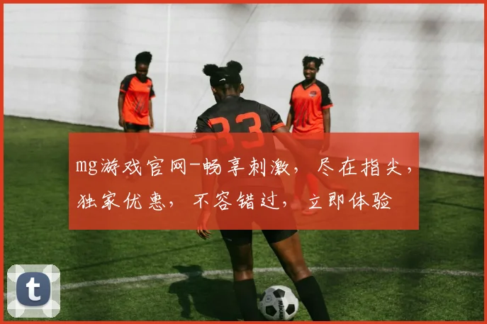 mg游戏官网-畅享刺激，尽在指尖，独家优惠，不容错过，立即体验